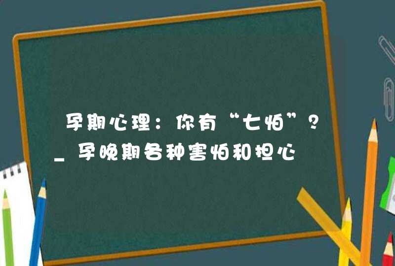 孕期心理：你有“七怕”？_孕晚期各种害怕和担心,第1张