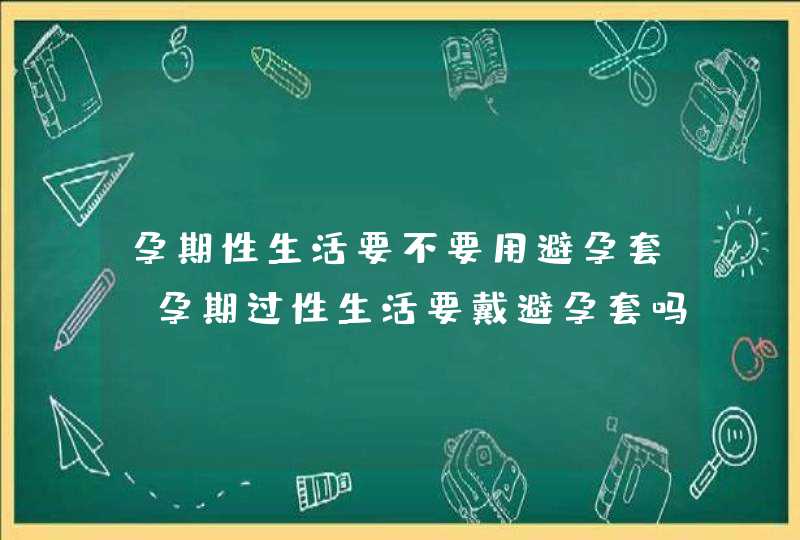 孕期性生活要不要用避孕套_孕期过性生活要戴避孕套吗,第1张