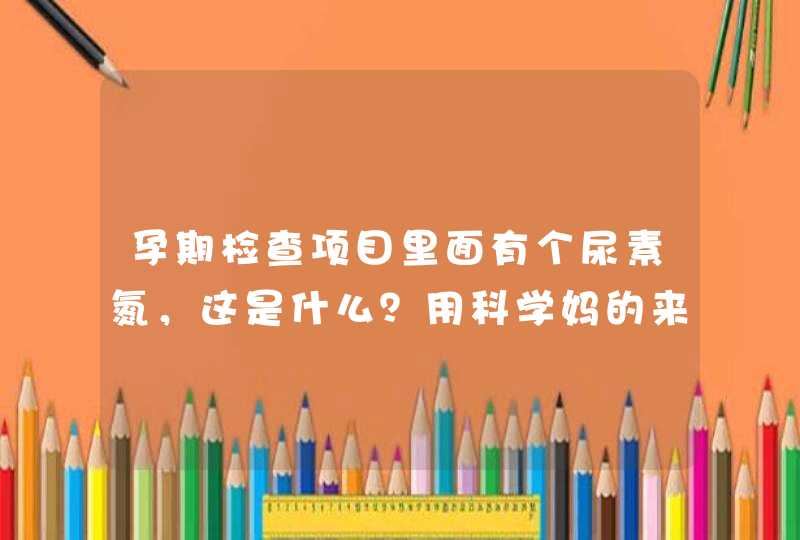 孕期检查项目里面有个尿素氮，这是什么？用科学妈的来能告诉我吗？,第1张