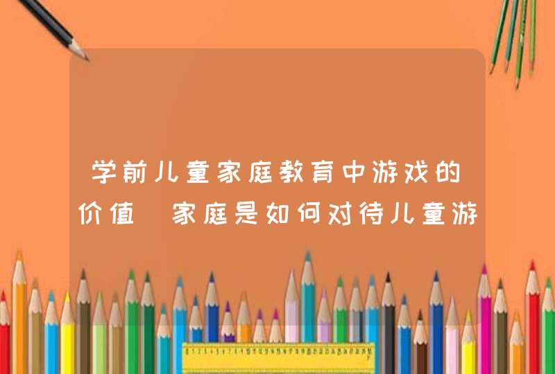 学前儿童家庭教育中游戏的价值_家庭是如何对待儿童游戏的,第1张