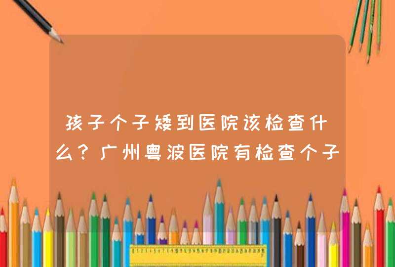 孩子个子矮到医院该检查什么？广州粤波医院有检查个子矮小的科室吗？,第1张