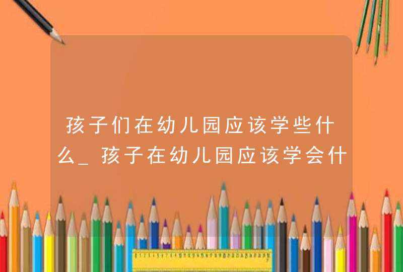 孩子们在幼儿园应该学些什么_孩子在幼儿园应该学会什么,第1张