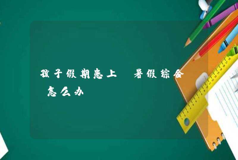 孩子假期患上“暑假综合症”怎么办,第1张