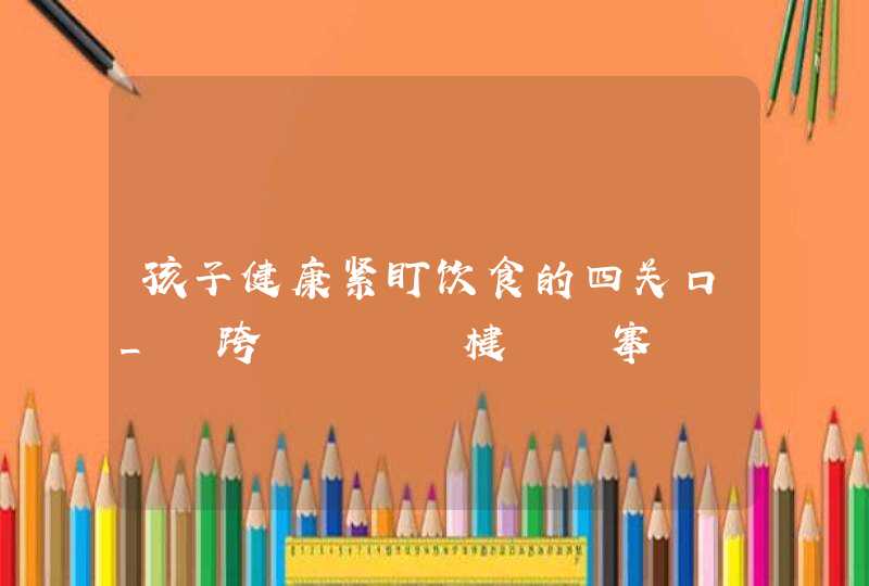 孩子健康紧盯饮食的四关口_鍎跨鍚堢悊楗搴斿仛鍒板摢鍑犵偣,第1张