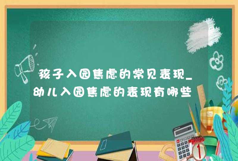 孩子入园焦虑的常见表现_幼儿入园焦虑的表现有哪些,第1张