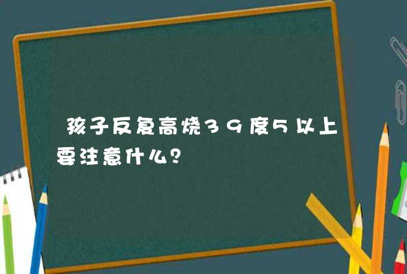 孩子反复高烧39度5以上要注意什么？,第1张