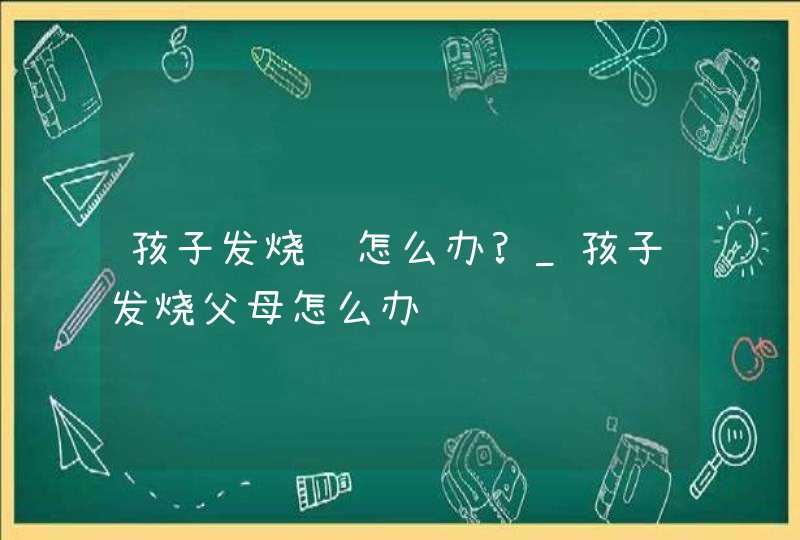 孩子发烧该怎么办?_孩子发烧父母怎么办,第1张