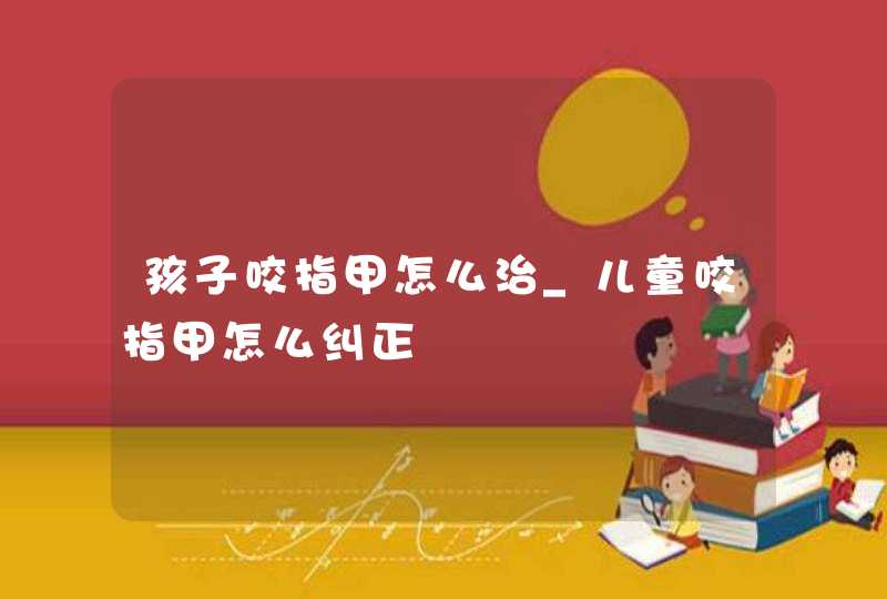 孩子咬指甲怎么治_儿童咬指甲怎么纠正,第1张