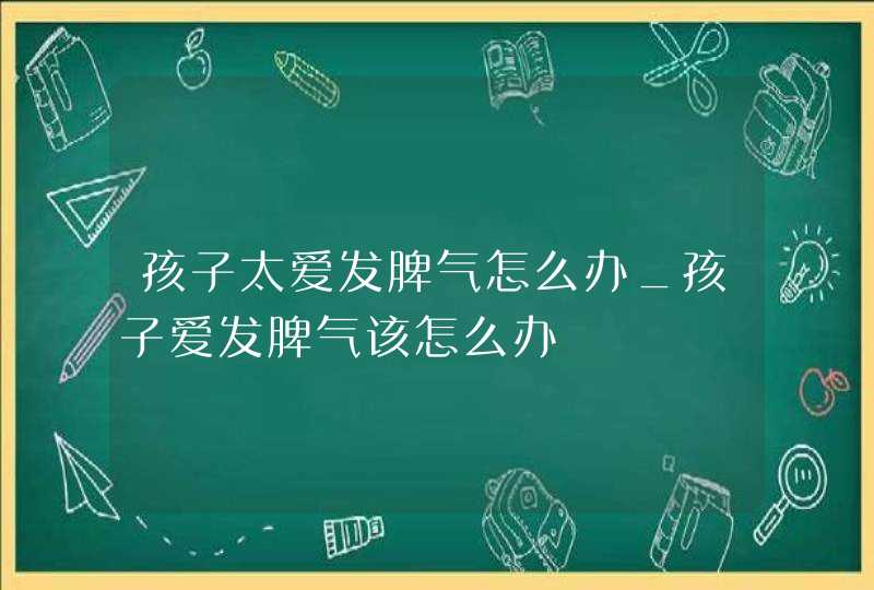 孩子太爱发脾气怎么办_孩子爱发脾气该怎么办,第1张