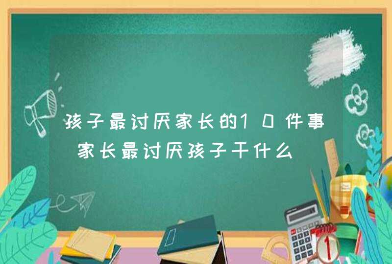 孩子最讨厌家长的10件事_家长最讨厌孩子干什么,第1张