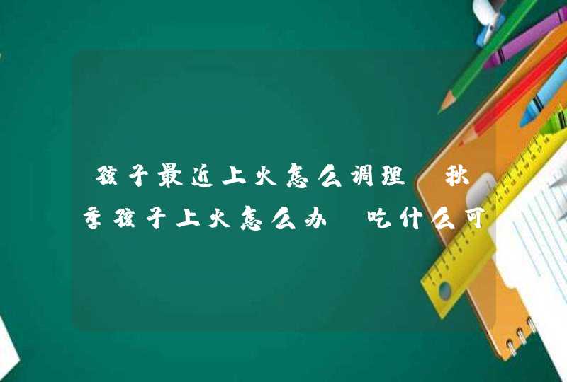 孩子最近上火怎么调理_秋季孩子上火怎么办?吃什么可以调理?,第1张