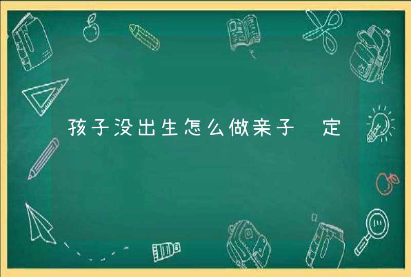 孩子没出生怎么做亲子鉴定,第1张