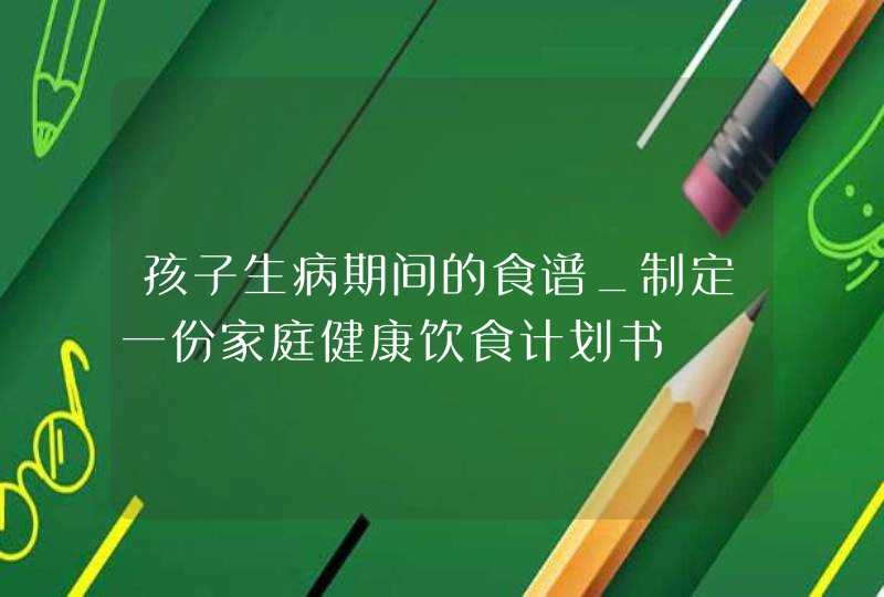 孩子生病期间的食谱_制定一份家庭健康饮食计划书,第1张