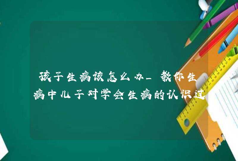 孩子生病该怎么办_教你生病中儿子对学会生病的认识过程,第1张