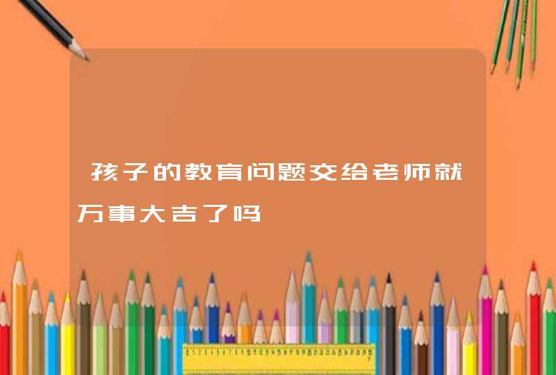 孩子的教育问题交给老师就万事大吉了吗,第1张