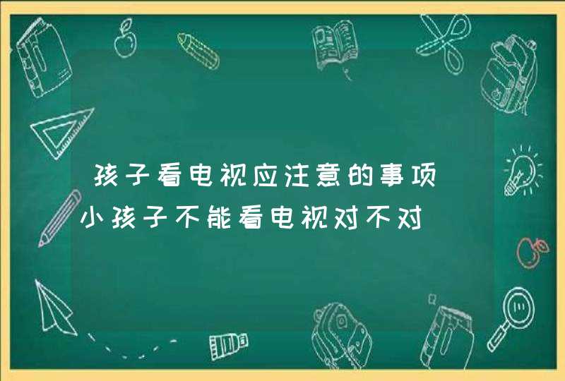 孩子看电视应注意的事项_小孩子不能看电视对不对,第1张