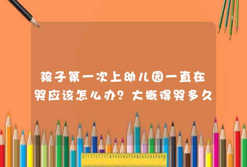 孩子第一次上幼儿园一直在哭应该怎么办？大概得哭多久？,第1张