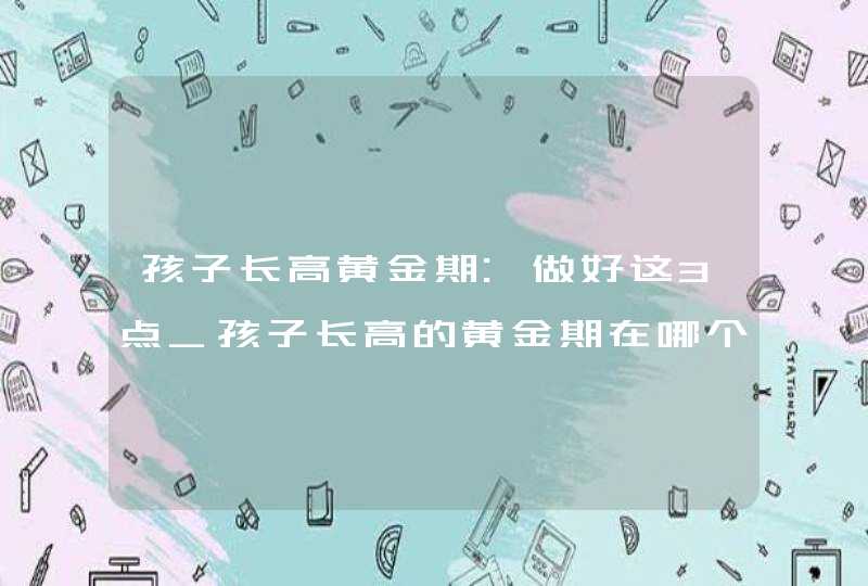 孩子长高黄金期:做好这3点_孩子长高的黄金期在哪个阶段,你知道吗,第1张