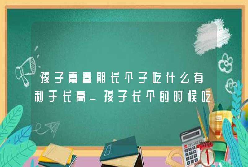 孩子青春期长个子吃什么有利于长高_孩子长个的时候吃什么促进孩子长高,第1张