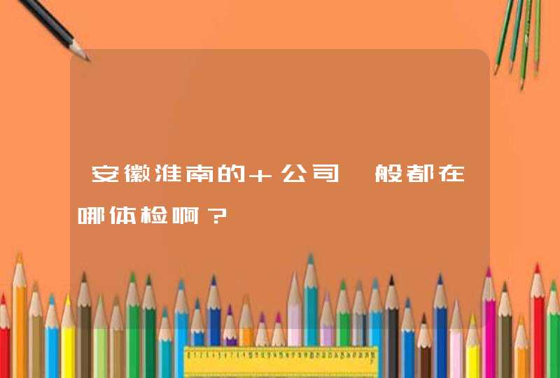 安徽淮南的 公司一般都在哪体检啊？,第1张