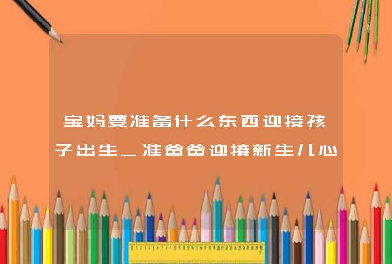 宝妈要准备什么东西迎接孩子出生_准爸爸迎接新生儿心情,第1张