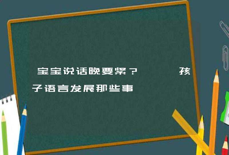 宝宝说话晚要紧？捋一捋孩子语言发展那些事,第1张