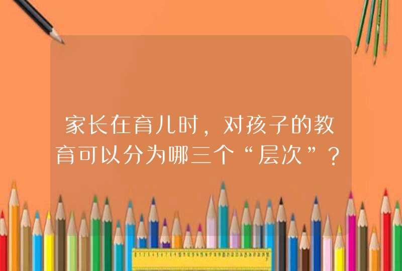 家长在育儿时，对孩子的教育可以分为哪三个“层次”？,第1张