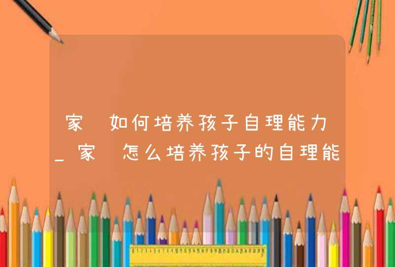 家长如何培养孩子自理能力_家长怎么培养孩子的自理能力,第1张