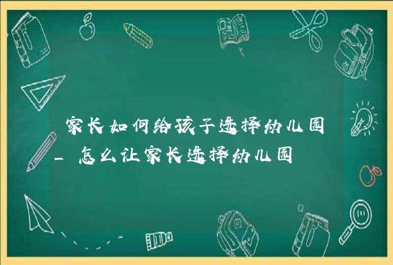 家长如何给孩子选择幼儿园_怎么让家长选择幼儿园,第1张