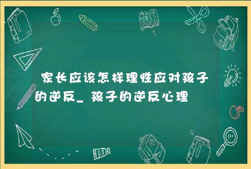 家长应该怎样理性应对孩子的逆反_孩子的逆反心理,第1张