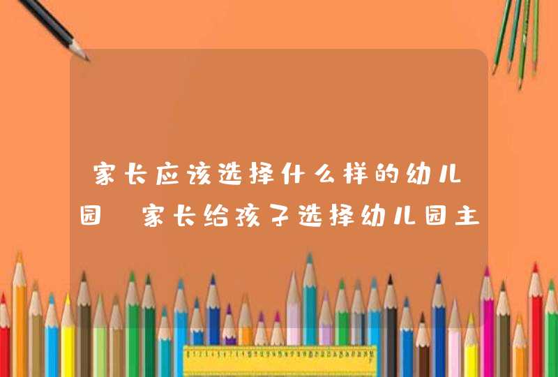 家长应该选择什么样的幼儿园_家长给孩子选择幼儿园主要考虑哪几个方面,第1张