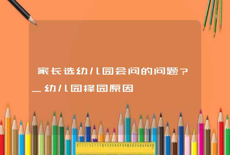 家长选幼儿园会问的问题?_幼儿园择园原因,第1张