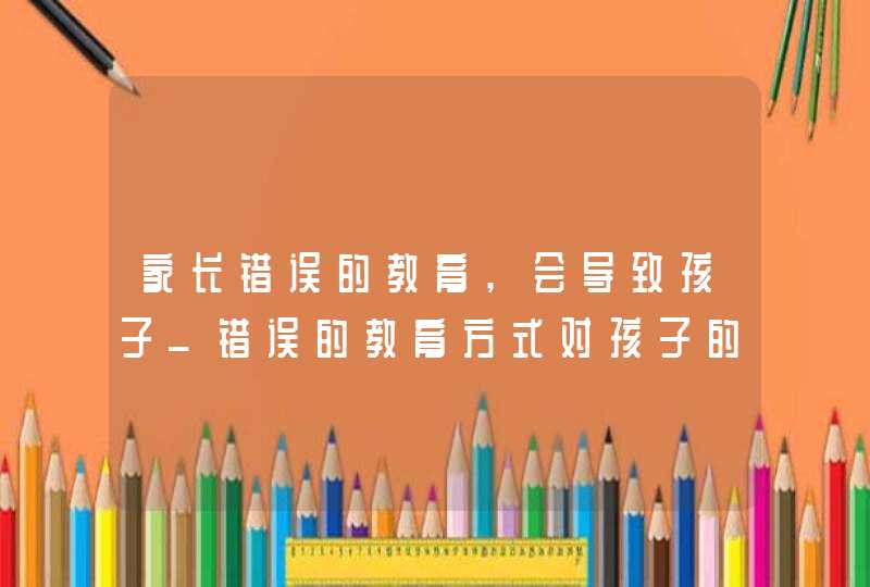 家长错误的教育,会导致孩子_错误的教育方式对孩子的影响,第1张