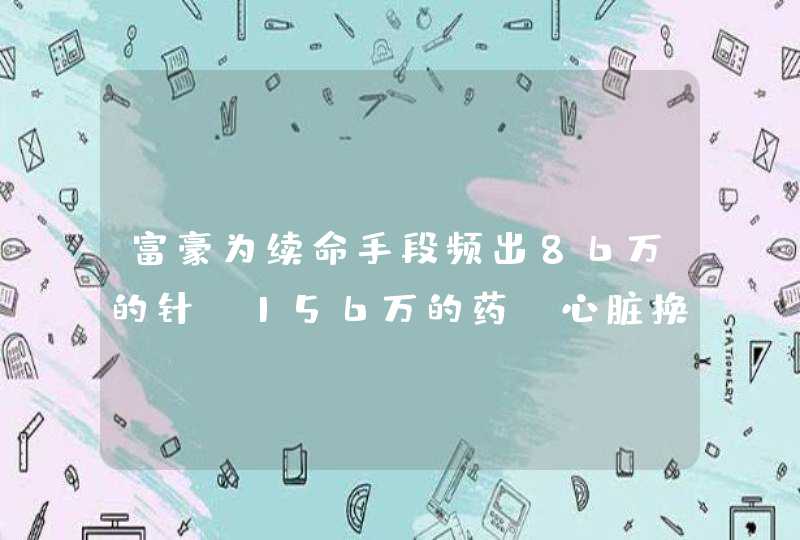 富豪为续命手段频出86万的针，156万的药，心脏换6次后来如何？,第1张