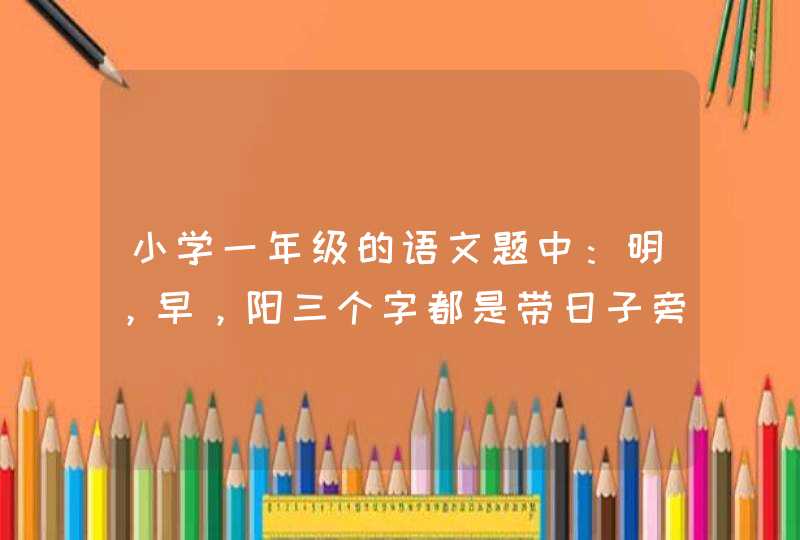 小学一年级的语文题中：明，早，阳三个字都是带日子旁，他们都与什么有关？,第1张