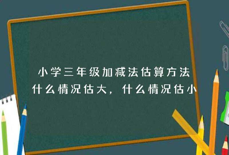 小学三年级加减法估算方法什么情况估大，什么情况估小,第1张