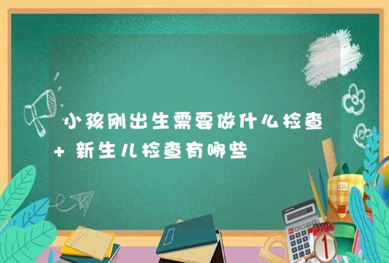 小孩刚出生需要做什么检查 新生儿检查有哪些,第1张