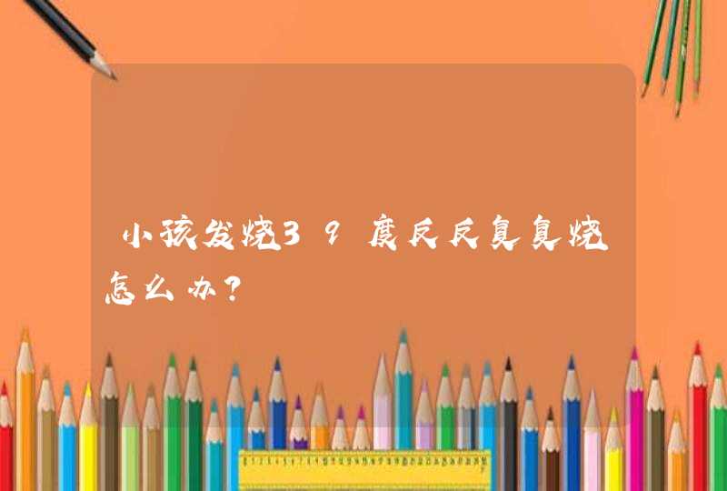 小孩发烧39度反反复复烧怎么办？,第1张