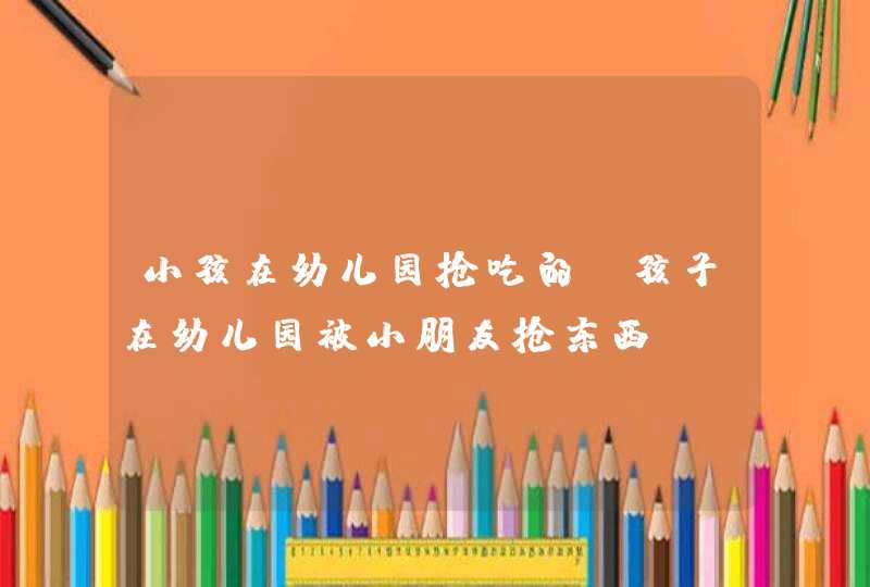 小孩在幼儿园抢吃的_孩子在幼儿园被小朋友抢东西,第1张