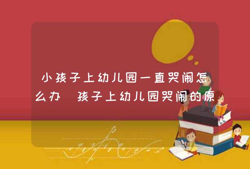 小孩子上幼儿园一直哭闹怎么办_孩子上幼儿园哭闹的原因和解决办法,第1张