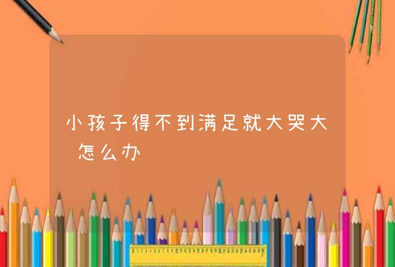 小孩子得不到满足就大哭大闹怎么办,第1张