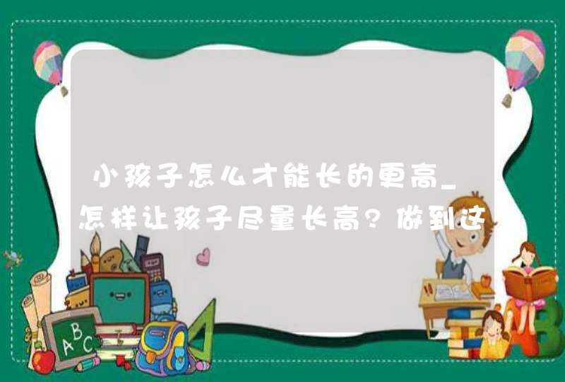 小孩子怎么才能长的更高_怎样让孩子尽量长高?做到这几点,第1张