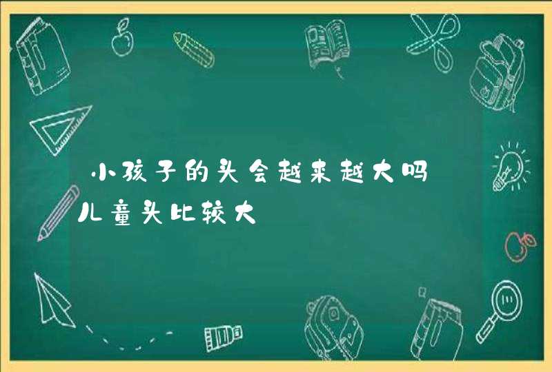 小孩子的头会越来越大吗_儿童头比较大,第1张