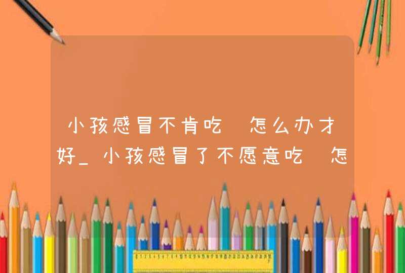 小孩感冒不肯吃药怎么办才好_小孩感冒了不愿意吃药怎么办,第1张