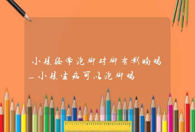 小孩经常泡脚对脚有影响吗_小孩生病可以泡脚吗,第1张