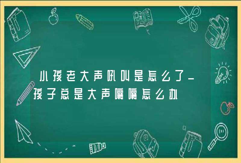 小孩老大声吼叫是怎么了_孩子总是大声嚷嚷怎么办,第1张