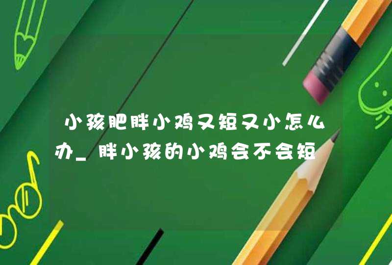 小孩肥胖小鸡又短又小怎么办_胖小孩的小鸡会不会短,第1张