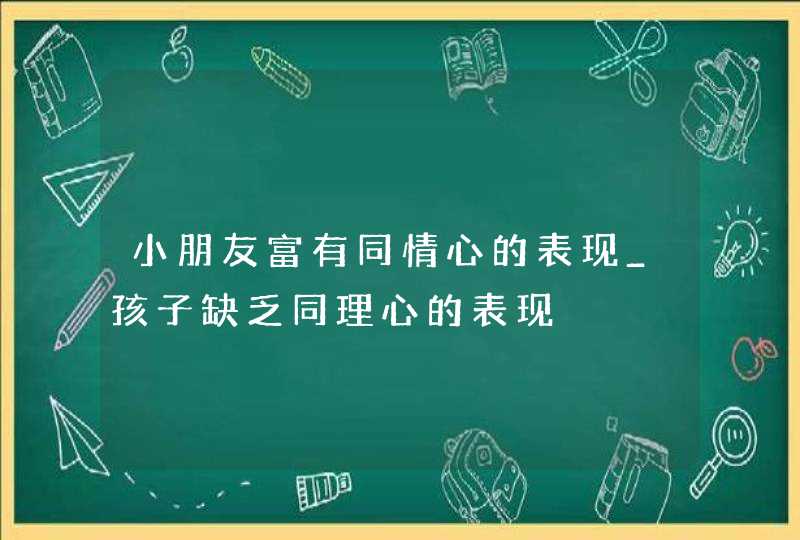 小朋友富有同情心的表现_孩子缺乏同理心的表现,第1张