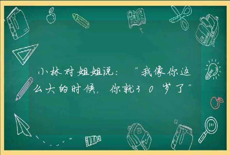 小林对姐姐说：“我像你这么大的时候，你就30岁了”姐姐说：“我像你这么大的时候，你才1岁呢”请问：,第1张