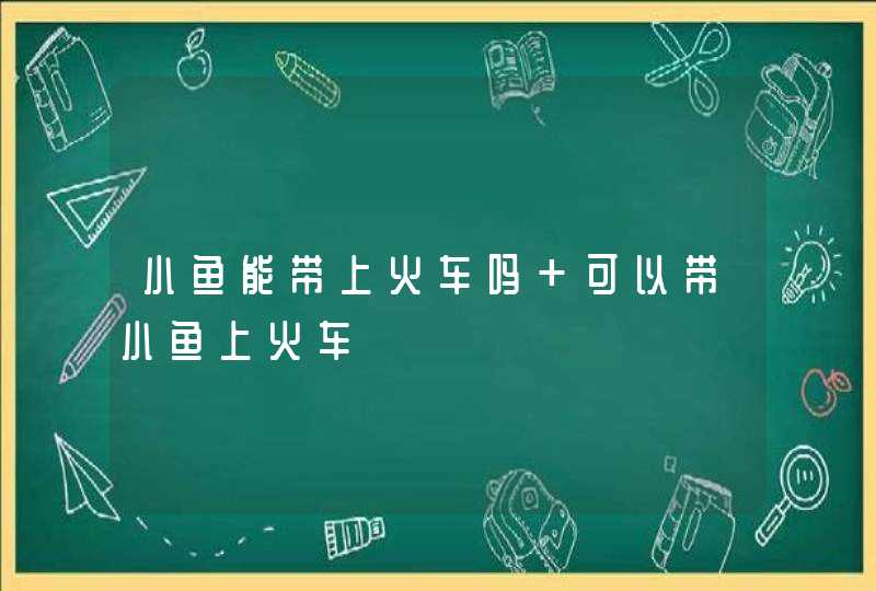 小鱼能带上火车吗 可以带小鱼上火车,第1张